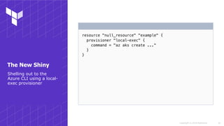 Copyright © 2018 HashiCorp
resource "null_resource" "example" {
provisioner "local-exec" {
command = "az aks create ..."
}
}
!30
Shelling out to the
Azure CLI using a local-
exec provisioner
The New Shiny
 