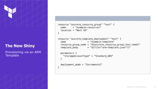 Copyright © 2018 HashiCorp
resource "azurerm_resource_group" "test" {
name = "example-resources"
location = "West US"
}
resource "azurerm_template_deployment" "test" {
name = "example-template"
resource_group_name = "${azurerm_resource_group.test.name}"
template_body = "${file("arm-template.json")}"
parameters {
"storageAccountType" = "Standard_GRS"
}
deployment_mode = "Incremental"
}
!31
Provisioning via an ARM
Template
The New Shiny
 