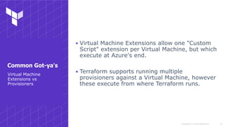 Copyright © 2018 HashiCorp
▪ Virtual Machine Extensions allow one "Custom
Script" extension per Virtual Machine, but which
execute at Azure's end.
▪ Terraform supports running multiple
provisioners against a Virtual Machine, however
these execute from where Terraform runs.
!33
Virtual Machine
Extensions vs
Provisioners
Common Got-ya's
 