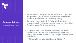 Copyright © 2018 HashiCorp
▪ Azure doesn't assign a IP Address to a `Dynamic`
assignment (for a Public IP/Network Interface)
until it's attached to a `running` thing.
▪ As such - the Public IP & Network Interface
resources will return an empty value on the initial
Terraform run for these values.
▪ It's possible to use the Data Sources for both
resources to obtain the IP Addresses once the
(e.g.) Virtual Machine's booted to get the Dynamic
IP Address
▪ (alternatively you could use a Static IP)
!34
Dynamic IP Addresses
Common Got-ya's
 