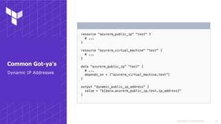 Copyright © 2018 HashiCorp
resource "azurerm_public_ip" "test" {
# ...
}
resource "azurerm_virtual_machine" "test" {
# ...
}
data "azurerm_public_ip" "test" {
# ...
depends_on = ["azurerm_virtual_machine.test"]
}
output "dynamic_public_ip_address" {
value = "${data.azurerm_public_ip.test.ip_address}"
}
!35
Common Got-ya's
Dynamic IP Addresses
 
