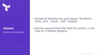 Copyright © 2018 HashiCorp
▪ Terraform Modules are just regular Terraform
Code, with `inputs` and `outputs`
▪ Can be sourced from the local file system, a Git
repo or a Module Registry.
!37
Working with Modules
Modules
 