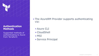 Copyright © 2018 HashiCorp
▪ The AzureRM Provider supports authenticating
via:
▪ Azure CLI
▪ CloudShell
▪ MSI
▪ Service Principal
!4
Supported methods of
authenticating to Azure
from Terraform
Authentication
Methods
 