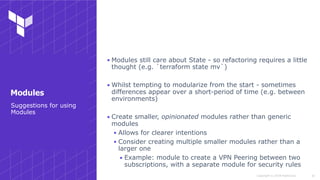 Copyright © 2018 HashiCorp
▪ Modules still care about State - so refactoring requires a little
thought (e.g. `terraform state mv`)
▪ Whilst tempting to modularize from the start - sometimes
differences appear over a short-period of time (e.g. between
environments)
▪ Create smaller, opinionated modules rather than generic
modules
▪ Allows for clearer intentions
▪ Consider creating multiple smaller modules rather than a
larger one
▪ Example: module to create a VPN Peering between two
subscriptions, with a separate module for security rules
!42
Suggestions for using
Modules
Modules
 
