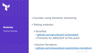 Copyright © 2018 HashiCorp
▪ Consider using Semantic Versioning
▪ Testing modules:
▪ TerraTest
▪ github.com/gruntwork-io/terratest
▪ Primarily for AWS/GCP at this point
▪ Kitchen-Terraform
▪ github.com/newcontext-oss/kitchen-terraform
!43
Testing Modules
Modules
 