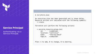 Copyright © 2018 HashiCorp
$ terraform plan
An execution plan has been generated and is shown below.
Resource actions are indicated with the following symbols:
+ create
Terraform will perform the following actions:
+ azurerm_resource_group.test
id: <computed>
location: "centralus"
name: "tharvey-dev3"
tags.%: <computed>
Plan: 1 to add, 0 to change, 0 to destroy.
!9
Service Principal
Authenticating via a
Service Principal.
 