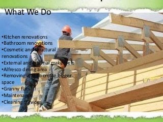 What We Do
•Kitchen renovations
•Bathroom renovations
•Cosmetic and structural
renovations
•External and internal makeovers
•Alfresco dining area
•Removing wall to create bigger
space
•Granny flats
•Maintenance
•Cleaning services
 