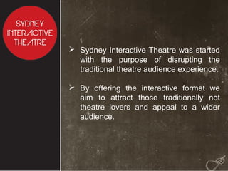  Sydney Interactive Theatre was started
with the purpose of disrupting the
traditional theatre audience experience.
 By offering the interactive format we
aim to attract those traditionally not
theatre lovers and appeal to a wider
audience.
 