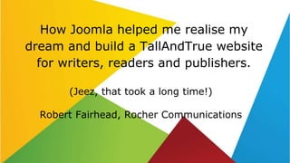 How Joomla helped me realise my
dream and build a TallAndTrue website
for writers, readers and publishers.
(Jeez, that took a long time!)
Robert Fairhead, Rocher Communications
 