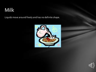 Milk
Liquids move around freely and has no definite shape.

 