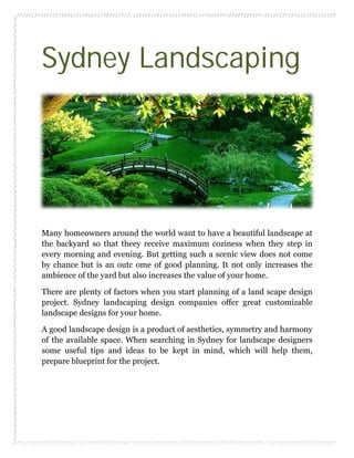 Sydney Landscaping
Many homeowners around the world want to have a beautiful landscape at
the backyard so that theey receive maximum coziness when they step in
every morning and evening. But getting such a scenic view does not come
by chance but is an outc ome of good planning. It not only increases the
ambience of the yard but also increases the value of your home.
There are plenty of factors when you start planning of a land scape design
project. Sydney landscaping design companies offer great customizable
landscape designs for your home.
A good landscape design is a product of aesthetics, symmetry and harmony
of the available space. When searching in Sydney for landscape designers
some useful tips and ideas to be kept in mind, which will help them,
prepare blueprint for the project.
 