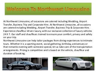 At Northwest Limousine, all occasions are catered including Wedding, Airport
Transfer, Business Trip and Corporate Hire. At Northwest Limousine, all occasions
are catered including Wedding, Airport Transfer, Business Trip & Corporate Hire.
Experience chauffeur driven luxury, with our exclusive collection of luxury vehicles
24 X 7. Our staff and chauffeurs trained to ensure your comfort, privacy and safety
on your trip.
Northwest Limousine can help tailor packages from dining experiences to intimate
tours. Whether it is a sporting event, social gathering, birthday, anniversary or
that romantic evening with someone special, let us take care of the transportation
arrangements. Pricing is competitive and is based on the vehicle, chauffeur and
duration of booking.
 