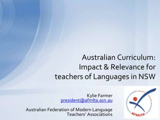 Kylie Farmer
president@afmlta.asn.au
Australian Federation of Modern Language
Teachers’ Associations
Australian Curriculum:
Impact & Relevance for
teachers of Languages in NSW
 