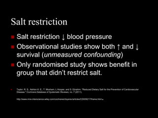 Salt restriction
   Salt restriction ↓ blood pressure
   Observational studies show both ↑ and ↓
    survival (unmeasured confounding)
   Only randomised study shows benefit in
    group that didn’t restrict salt.

   Taylor, R. S., Ashton K. E., T. Moxham, L Hooper, and S. Ebrahim. "Reduced Dietary Salt for the Prevention of Cardiovascular
    Disease." Cochrane Database of Systematic Reviews, no. 7 (2011).


    http://www.mrw.interscience.wiley.com/cochrane/clsysrev/articles/CD009217/frame.html   .
 