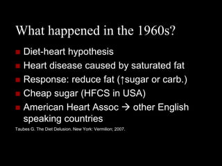 What happened in the 1960s?
   Diet-heart hypothesis
   Heart disease caused by saturated fat
   Response: reduce fat (↑sugar or carb.)
   Cheap sugar (HFCS in USA)
   American Heart Assoc  other English
    speaking countries
Taubes G. The Diet Delusion. New York: Vermilion; 2007.
 