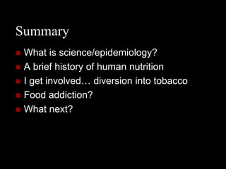 Summary
   What is science/epidemiology?
   A brief history of human nutrition
   I get involved… diversion into tobacco
   Food addiction?
   What next?
 
