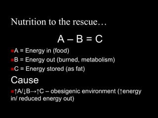 Nutrition to the rescue…
                A–B=C
A = Energy in (food)
B = Energy out (burned, metabolism)
C = Energy stored (as fat)

Cause
↑A/↓B→↑C    – obesigenic environment (↑energy
in/ reduced energy out)
 