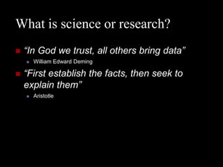 What is science or research?
   “In God we trust, all others bring data”
       William Edward Deming

   “First establish the facts, then seek to
    explain them”
       Aristotle
 