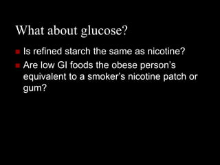 What about glucose?
   Is refined starch the same as nicotine?
   Are low GI foods the obese person’s
    equivalent to a smoker’s nicotine patch or
    gum?
 