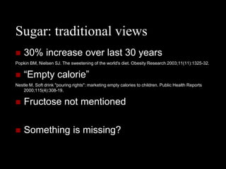 Sugar: traditional views
   30% increase over last 30 years
Popkin BM, Nielsen SJ. The sweetening of the world's diet. Obesity Research 2003;11(11):1325-32.

   “Empty calorie”
Nestle M. Soft drink "pouring rights": marketing empty calories to children. Public Health Reports
   2000;115(4):308-19.

   Fructose not mentioned

   Something is missing?
 