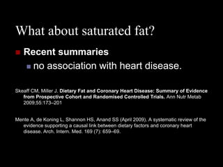 What about saturated fat?
   Recent summaries
     no association with heart disease.


Skeaff CM, Miller J. Dietary Fat and Coronary Heart Disease: Summary of Evidence
   from Prospective Cohort and Randomised Controlled Trials. Ann Nutr Metab
   2009;55:173–201


Mente A, de Koning L, Shannon HS, Anand SS (April 2009). A systematic review of the
   evidence supporting a causal link between dietary factors and coronary heart
   disease. Arch. Intern. Med. 169 (7): 659–69.
 