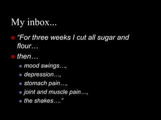 My inbox...
 “For three weeks I cut all sugar and
  flour…
 then…
       mood swings…,
       depression…,
       stomach pain…,
       joint and muscle pain…,
       the shakes….”
 