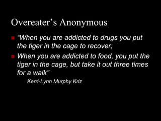 Overeater’s Anonymous
   “When you are addicted to drugs you put
    the tiger in the cage to recover;
   When you are addicted to food, you put the
    tiger in the cage, but take it out three times
    for a walk”
       Kerri-Lynn Murphy Kriz
 