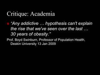 Critique: Academia
   “Any addictive … hypothesis can't explain
    the rise that we've seen over the last …
    30 years of obesity.”
Prof. Boyd Swinburn, Professor of Population Health,
  Deakin University 13 Jan 2009
 