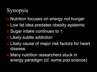 Synopsis
 Nutrition focuses on energy not hunger
 Low fat idea predates obesity epidemic
 Sugar intake continues to ↑
 Likely subtle addiction
 Likely cause of major risk factors for heart
  disease
 Many nutrition researchers stuck in
  energy paradigm (cf. some pop science)
 