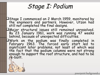 Stage I: Podium
Stage I commenced on 2 March 1959, monitored by
the engineers and partners. However, Utzon had
still not completed the final designs.
Major structural issues still remained unresolved.
By 23 January 1961, work was running 47 weeks
behind, because of unexpected difficulties.
Work on the podium was finally completed in
February 1963. The forced early start led to
significant later problems, not least of which was
the fact that the podium columns were not strong
enough to support the roof structure, and had to be
re-built.
 