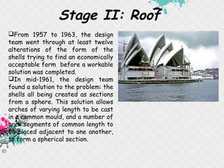 Stage II: Roof
From 1957 to 1963, the design
team went through at least twelve
alterations of the form of the
shells trying to find an economically
acceptable form before a workable
solution was completed.
In mid-1961, the design team
found a solution to the problem: the
shells all being created as sections
from a sphere. This solution allows
arches of varying length to be cast
in a common mould, and a number of
arch segments of common length to
be placed adjacent to one another,
to form a spherical section.
 