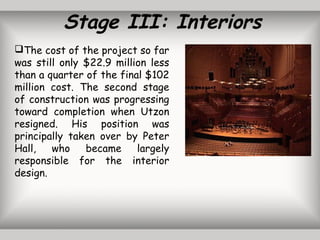 Stage III: Interiors
The cost of the project so far
was still only $22.9 million less
than a quarter of the final $102
million cost. The second stage
of construction was progressing
toward completion when Utzon
resigned. His position was
principally taken over by Peter
Hall, who became largely
responsible for the interior
design.
 