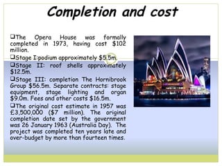 Completion and cost
The Opera House was formally
completed in 1973, having cost $102
million.
Stage I:podium approximately $5.5m.
Stage II: roof shells approximately
$12.5m.
Stage III: completion The Hornibrook
Group $56.5m. Separate contracts: stage
equipment, stage lighting and organ
$9.0m. Fees and other costs $16.5m.
The original cost estimate in 1957 was
£3,500,000 ($7 million). The original
completion date set by the government
was 26 January 1963 (Australia Day). The
project was completed ten years late and
over-budget by more than fourteen times.
 