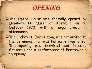 Opening
The Opera House was formally opened by
Elizabeth II, Queen of Australia, on 20
October 1973, with a large crowd in
attendance.
The architect, Jorn Utzon, was not invited to
the ceremony, nor was his name mentioned.
The opening was televised and included
fireworks and a performance of Beethoven's
Symphony.
 