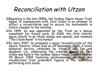 Reconciliation with Utzon
Beginning in the late 1990s, the Sydney Opera House Trust
began to communicate with Jorn Utzon in an attempt to
effect a reconciliation and to secure his involvement in
future changes to the building.
In 1999, he was appointed by the Trust as a design
consultant for future work. In 2004, the first interior
space rebuilt to an Utzon design was opened, and renamed
"The Utzon Room" in his honour.
In April 2007, he proposed a major reconstruction of the
Opera Theatre. Utzon died on 29 November 2008. A state
memorial service, attended by Utzon's son Jan and
daughter Lin, celebrating the creative genius of Jorn
Utzon was held in the Sydney Opera House Concert Hall on
25 March 2009 featuring performances, readings and
recollections from prominent figures in the Australian
performing arts scene.
 