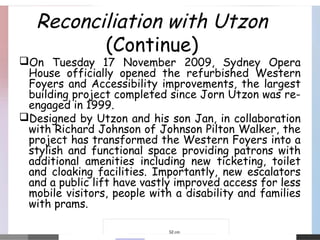 Reconciliation with Utzon
(Continue)
On Tuesday 17 November 2009, Sydney Opera
House officially opened the refurbished Western
Foyers and Accessibility improvements, the largest
building project completed since Jorn Utzon was re-
engaged in 1999.
Designed by Utzon and his son Jan, in collaboration
with Richard Johnson of Johnson Pilton Walker, the
project has transformed the Western Foyers into a
stylish and functional space providing patrons with
additional amenities including new ticketing, toilet
and cloaking facilities. Importantly, new escalators
and a public lift have vastly improved access for less
mobile visitors, people with a disability and families
with prams.
 