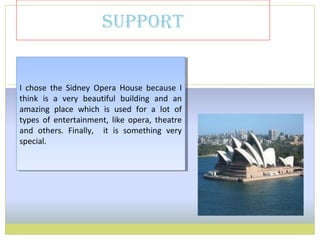 support
I chose the Sidney Opera House because I
think is a very beautiful building and an
amazing place which is used for a lot of
types of entertainment, like opera, theatre
and others. Finally, it is something very
special.
I chose the Sidney Opera House because I
think is a very beautiful building and an
amazing place which is used for a lot of
types of entertainment, like opera, theatre
and others. Finally, it is something very
special.
 