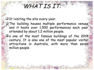 WHAT IS IT:
 It ivisiting the site every year.
 The building houses multiple performance venues
and it hosts over 1,500 performances each year
attended by about 1.2 million people.
 s one of the most famous buildings of the 20th
century. It is also one of the most popular visitor
attractions in Australia, with more than seven
million people
 