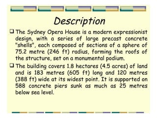 Description
 The Sydney Opera House is a modern expressionist
design, with a series of large precast concrete
"shells", each composed of sections of a sphere of
75.2 metre (246 ft) radius, forming the roofs of
the structure, set on a monumental podium.
 The building covers 1.8 hectares (4.5 acres) of land
and is 183 metres (605 ft) long and 120 metres
(388 ft) wide at its widest point. It is supported on
588 concrete piers sunk as much as 25 metres
below sea level.
 