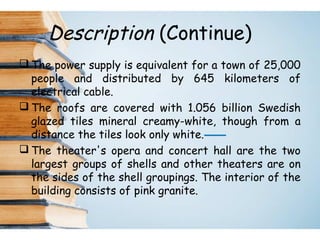Description (Continue)
 The power supply is equivalent for a town of 25,000
people and distributed by 645 kilometers of
electrical cable.
 The roofs are covered with 1.056 billion Swedish
glazed tiles mineral creamy-white, though from a
distance the tiles look only white.
 The theater's opera and concert hall are the two
largest groups of shells and other theaters are on
the sides of the shell groupings. The interior of the
building consists of pink granite.
 