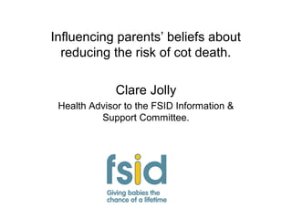 Influencing parents’ beliefs about
reducing the risk of cot death.
Clare Jolly
Health Advisor to the FSID Information &
Support Committee.
 