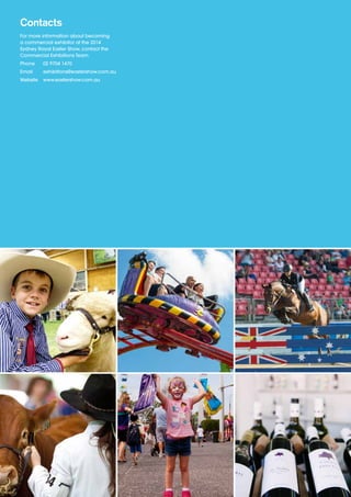 Contacts
For more information about becoming
a commercial exhibitor at the 2014
Sydney Royal Easter Show, contact the
Commercial Exhibitions Team.
Phone	 02 9704 1470
Email	exhibitions@eastershow.com.au
Website	www.eastershow.com.au
 