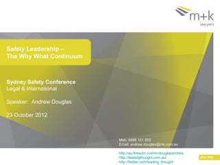 Safety Leadership –
The Why What Continuum



Sydney Safety Conference
Legal & International

Speaker: Andrew Douglas

23 October 2012



                           Mob: 0488 151 503
                           Email: andrew.douglas@mk.com.au

                           http://au.linkedin.com/in/douglasandrew
                           http://leadingthought.com.au/
                           http://twitter.com/leading_thought
 