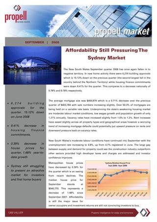 propell market
              SEPTEMBER |         2008

                                                 Affordability Still Pressuring The
                                                                      Sydney Market

                                               The New South Wales September quarter 2008 has once again fallen in to
                                               negative territory. In new home activity there were 6,274 building approvals
                                               which is 15.12% down on the previous quarter (the second largest fall in the
                                               country behind the Northern Territory) while housing finance commitments
                                               were down 9.41% for the quarter. This compares to a decrease nationally of
                                5.78% and 9.18% respectively.



                                The average mortgage size was $400,879 which is a 0.71% decrease over the previous
• 6,274         building
                                quarter of $403,784 with sale numbers increasing slightly. Over 50.3% of mortgages are
  approvals         for   the   being held on a variable rate basis. Underpinning the state’s weakening housing market
  quarter. 15.12% down          are moderate labour market conditions, low wages growth and population growth of only
  on June 2008                  1.21% annually. Vacancy rates have increased slightly from 1.0% to 1.2%. Rent increases
                                have eased slightly across all property types and geographical areas however a worrying
• 9.41%       decrease     in   trend of increasing mortgage defaults could potentially put upward pressure on rents and
  housing           finance     downward pressure back on vacancy rates.
  commitments.
                                New South Wales’s moderate labour conditions have continued into September with the
• 0.39%       decrease     in   unemployment rate increasing to 4.8%, up from 4.7% registered in June. The large gap
  house        prices     for   between supply and demand for property could see the construction industry outperform
  quarter, 1.48% year-to-       other sectors provided high developer taxes and charges are addressed and investor
  date growth                   confidence improves.

                                Metropolitan     house       prices
• Sydney still struggling       have decreased by 0.39% for
  to present an attractive      the quarter which is an easing
  market      for   investors   from   recent    declines.     The
  and first home buyers         median     house     price      for
                                September         stands         at
                                $540,770. This represents a
                                decrease    of    1.48%      since
                                September 2007. Affordability
                                is still the major issue for
                                owner occupiers and investment returns are still not convincing investors to buy.


1300 VALUER                                                            Property Intelligence for today and tomorrow
 