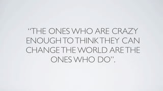 “THE ONES WHO ARE CRAZY
ENOUGH TO THINK THEY CAN
CHANGE THE WORLD ARE THE
     ONES WHO DO”.
 