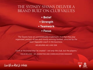 THE SYDNEY SWANS DELIVER A
BRAND BUILT ON CLUB VALUES
• Belief
• Strength
• Teamwork
• Focus
‘The Swans have an unmistakeable trademark. It is that they play
organised, patient, driven and mostly winning football, directed by the
least flappable coach in the business.’
Melbourne Age June 2008
‘Look at the brand they’ve created – not only the club, but the players.’
Colin McLeod – AFL Marketing and Communications Manager
 