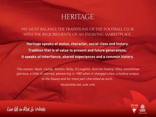 HERITAGE
WE MUST balance the traditions of the Football CLub
with the requirements of an evolving marketplace.
Heritage speaks of status, character, social class and history.
Tradition that is of value to present and future generations.
It speaks of inheritance, shared experiences and a common history.
‘The names: Nash, Cazaly, Skilton, Kelly, O’Loughlin. And the history: fitful, sometimes
glorious, a little ill-starred, pioneering in 1982 when it changed cities, a history unique
to the Swans and for most part cherished as such.’
Melbourne Age June 2008
 