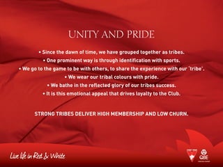 UNITY AND PRIDE
• Since the dawn of time, we have grouped together as tribes.
• One prominent way is through identification with sports.
• We go to the game to be with others, to share the experience with our ‘tribe’.
• We wear our tribal colours with pride.
• We bathe in the reflected glory of our tribes success.
• It is this emotional appeal that drives loyalty to the Club.
STRONG TRIBES DELIVER HIGH MEMBERSHIP AND LOW CHURN.
 