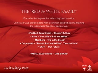 THE ‘RED & WHITE FAMILY’
Embodies heritage with modern day best practice.
Unifies all Club stakeholders with a common bond whilst maintaining
the individual integrity of each group.
• Football Department – ‘Bloods’ Culture
• Fans – ‘Live Life in Red and White’
• Members – ‘It’s in the Blood’
• Corporates – ‘Roosy’s Red and Whites’, ‘Centre Circle’
• SAFF – ‘Our Future’
Varied Executions – One Brand
 