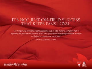 IT’S NOT JUST ON-FIELD SUCCESS
THAT KEEPS FANS LOYAL.
‘The Kings have been the most successful club in NBL history, and played off in
arguably the greatest final series of all time, yet there is not enough popular support
in Sydney to resuscitate the brand.’
Daily Telegraph July 2008
 